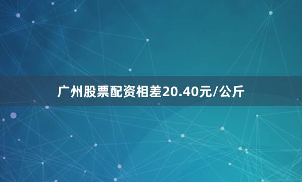 广州股票配资相差20.40元/公斤