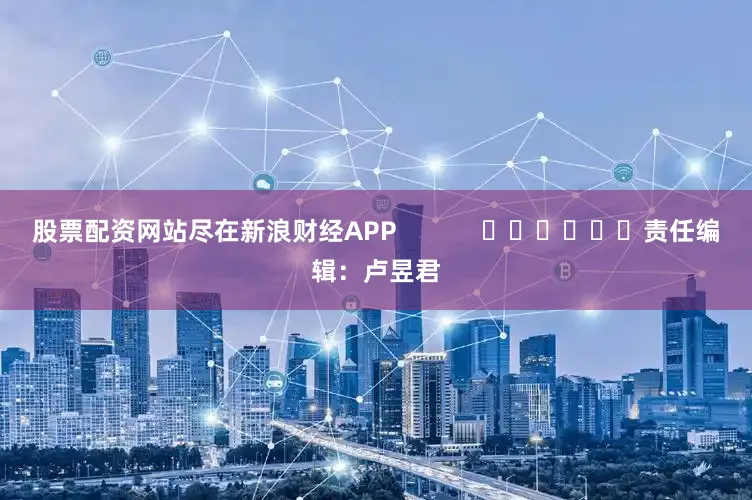 股票配资网站尽在新浪财经APP            						责任编辑：卢昱君