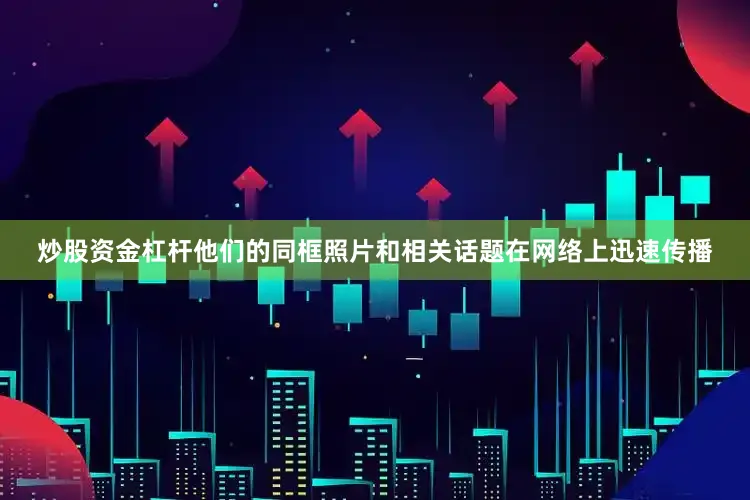 炒股资金杠杆他们的同框照片和相关话题在网络上迅速传播