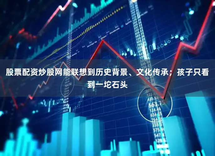 股票配资炒股网能联想到历史背景、文化传承；孩子只看到一坨石头