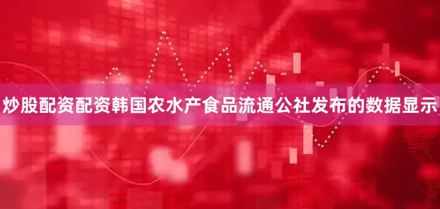 炒股配资配资韩国农水产食品流通公社发布的数据显示